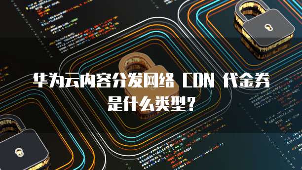 华为云内容分发网络 CDN 代金券是什么类型？