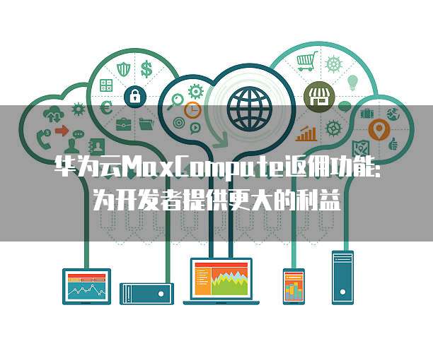 华为云MaxCompute返佣功能:为开发者提供更大的利益