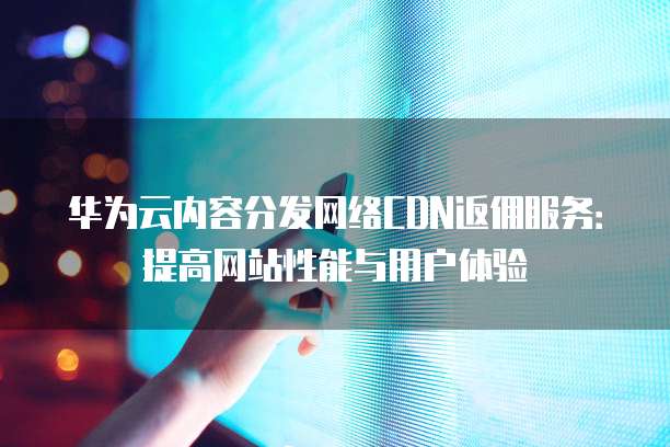 华为云内容分发网络CDN返佣服务：提高网站性能与用户体验