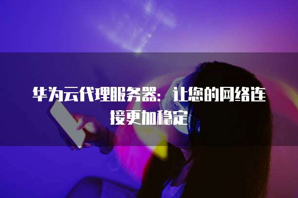 华为云代理服务器:让您的网络连接更加稳定