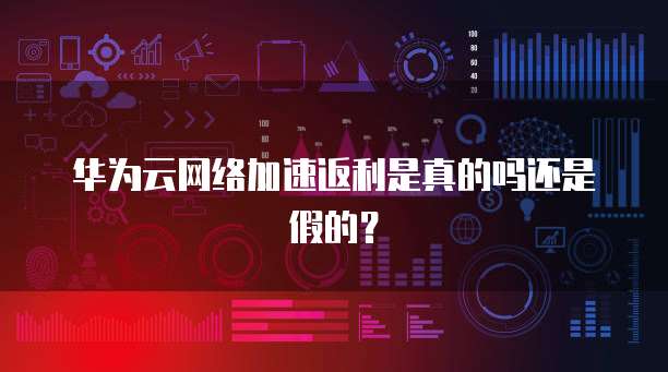 华为云网络加速返利是真的吗还是假的?