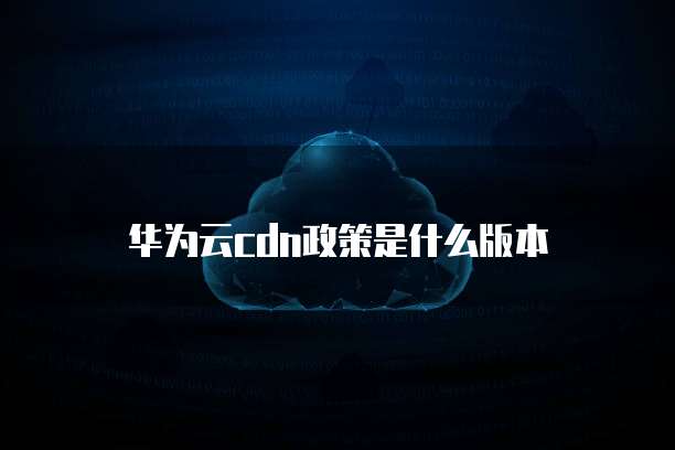 华为云cdn政策是什么版本