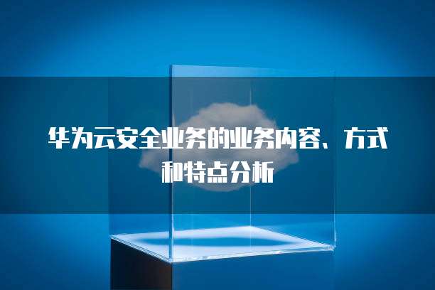 华为云安全业务的业务内容、方式和特点分析