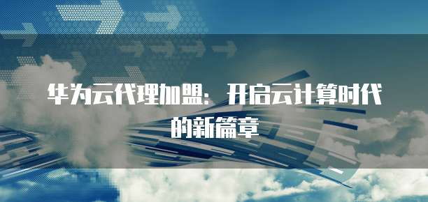 华为云代理加盟:开启云计算时代的新篇章