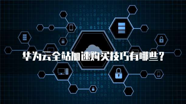 华为云全站加速购买技巧有哪些?