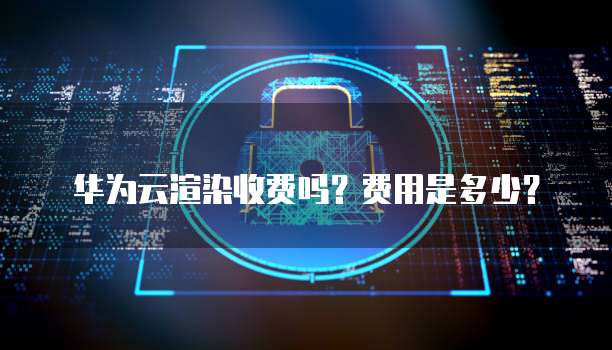 华为云渲染收费吗?费用是多少?