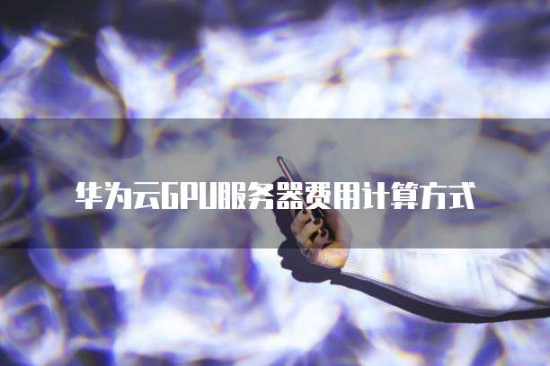 华为云GPU服务器费用计算方式