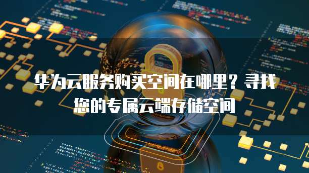 华为云服务购买空间在哪里?寻找您的专属云端存储空间