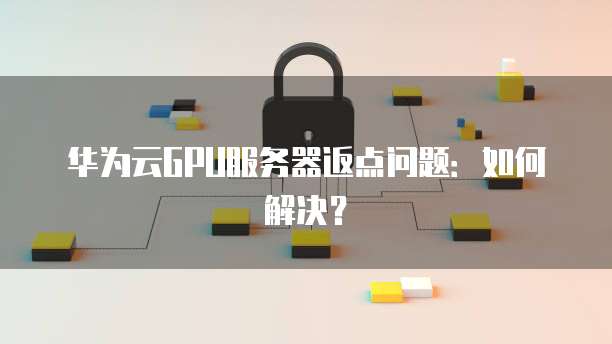 华为云GPU服务器返点问题:如何解决?
