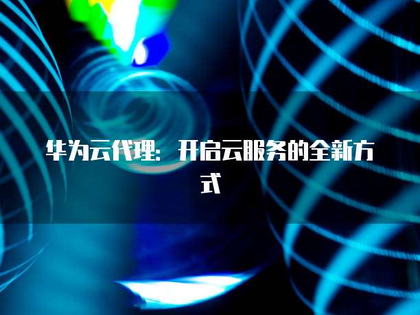 华为云代理:开启云服务的全新方式