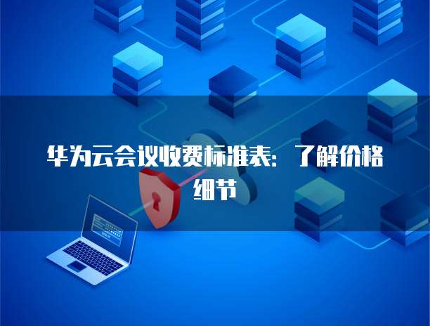 华为云会议收费标准表:了解价格细节