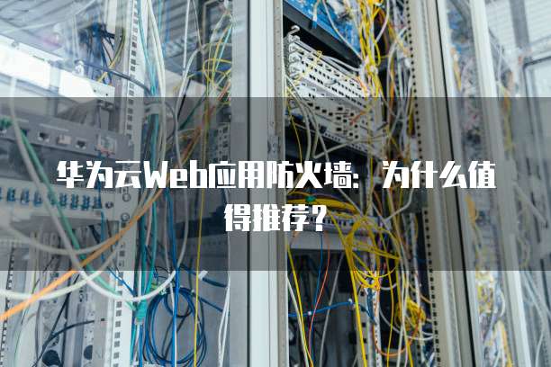 华为云Web应用防火墙:为什么值得推荐?