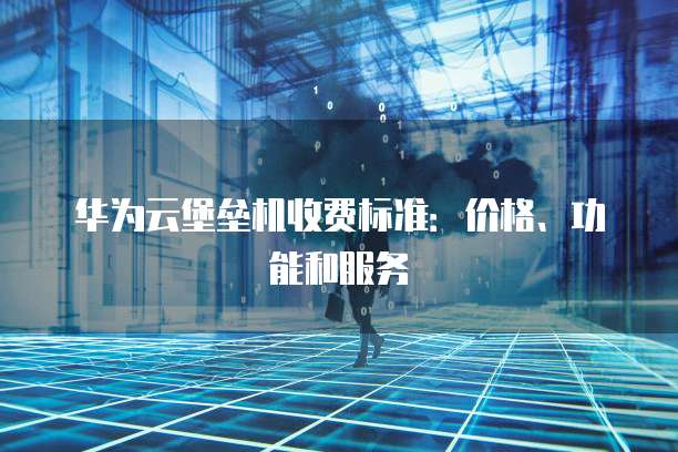 华为云堡垒机收费标准：价格、功能和服务