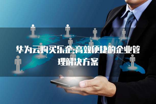 华为云购买乐企:高效便捷的企业管理解决方案