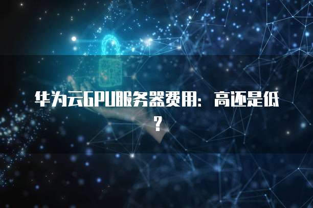 华为云GPU服务器费用:高还是低?