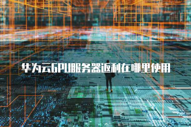 华为云GPU服务器返利在哪里使用
