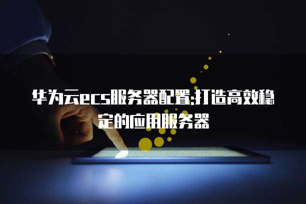 华为云ecs服务器配置:打造高效稳定的应用服务器