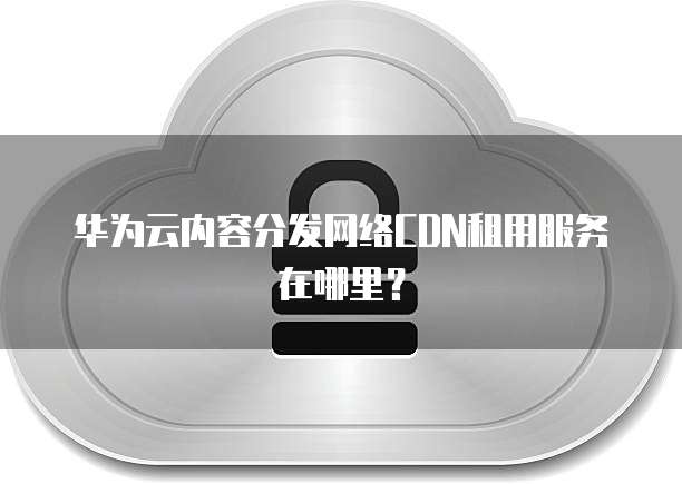华为云内容分发网络CDN租用服务在哪里？