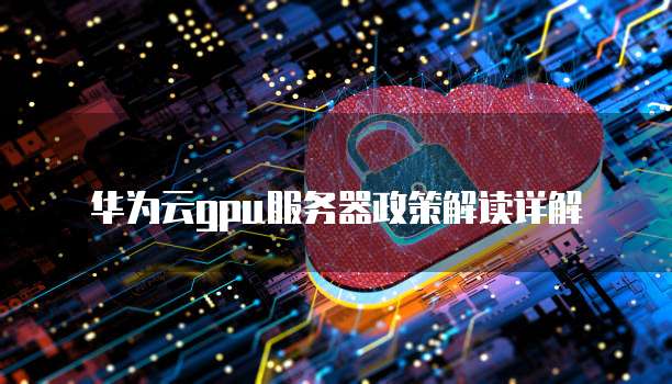 华为云gpu服务器政策解读详解