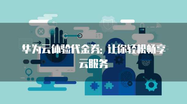 华为云体验代金券: 让你轻松畅享云服务