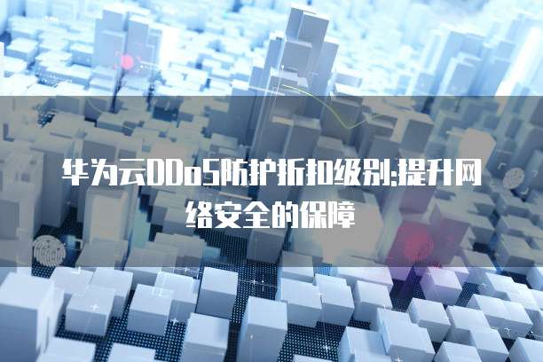 华为云DDoS防护折扣级别:提升网络安全的保障