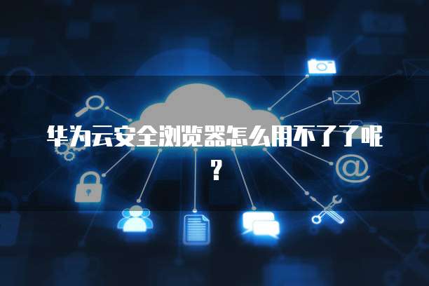 华为云安全浏览器怎么用不了了呢?