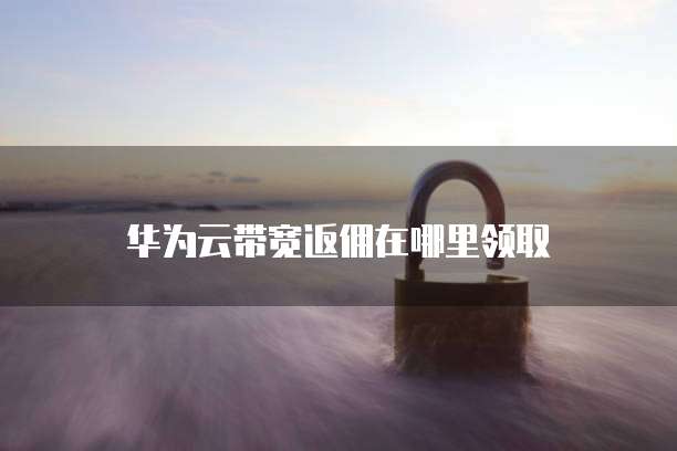 华为云带宽返佣在哪里领取
