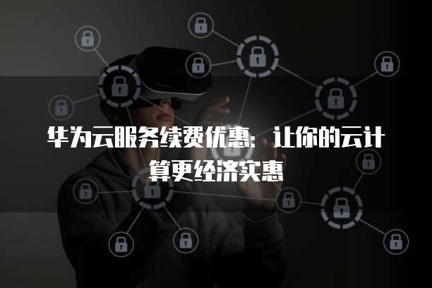 华为云服务续费优惠:让你的云计算更经济实惠