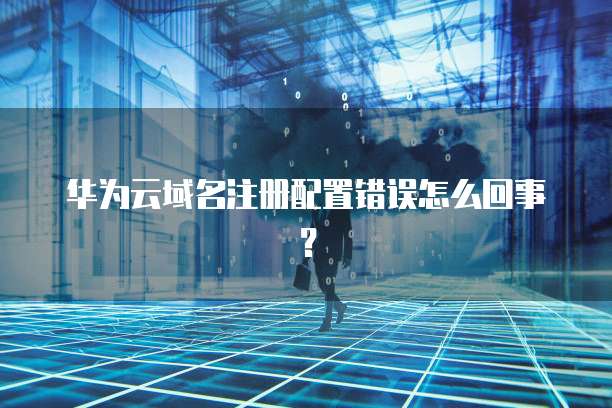 华为云域名注册配置错误怎么回事?