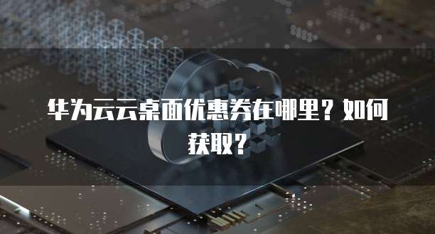 华为云云桌面优惠券在哪里?如何获取?