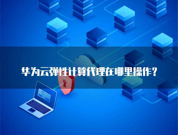 华为云弹性计算代理在哪里操作?