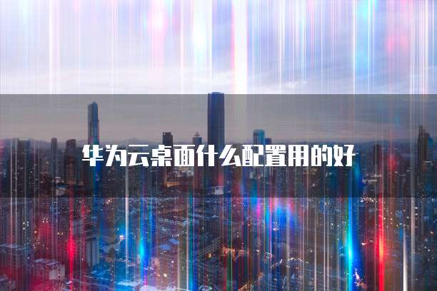 华为云桌面什么配置用的好