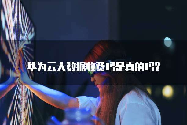 华为云大数据收费吗是真的吗?