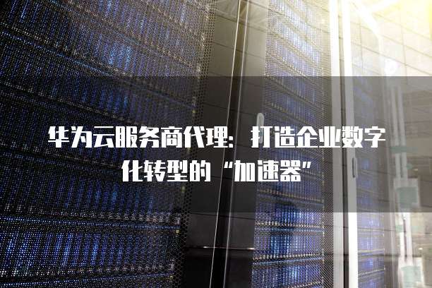 华为云服务商代理:打造企业数字化转型的“加速器”