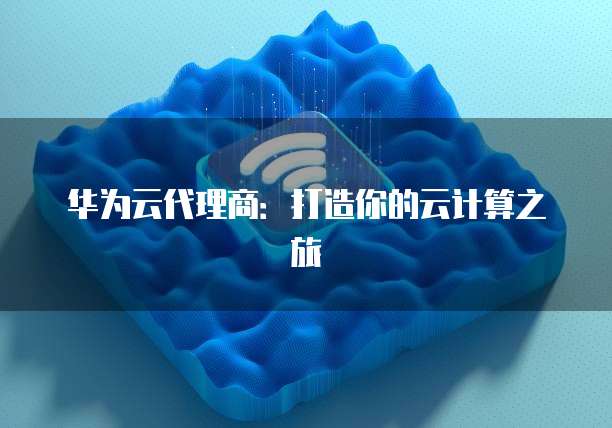 华为云代理商:打造你的云计算之旅