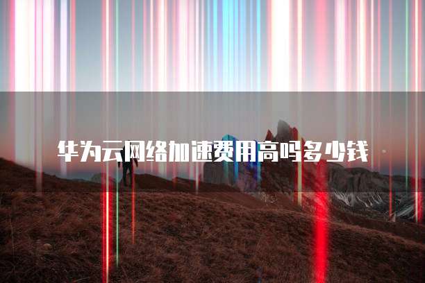 华为云网络加速费用高吗多少钱