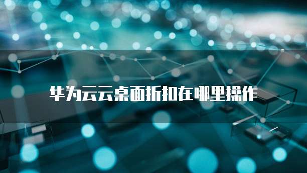 华为云云桌面折扣在哪里操作