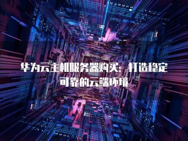 华为云主机服务器购买:打造稳定可靠的云端环境