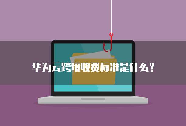 华为云跨境收费标准是什么?