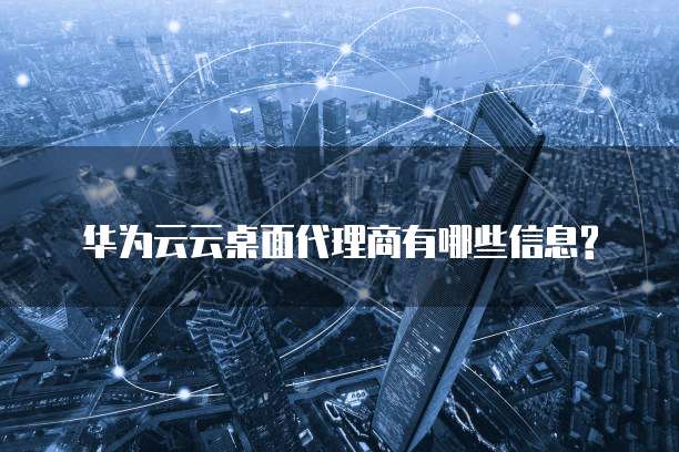 华为云云桌面代理商有哪些信息?