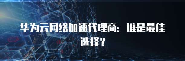 华为云网络加速代理商：谁是最佳选择？
