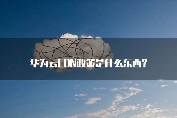 华为云CDN政策是什么东西?