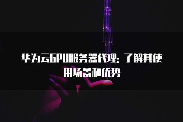华为云GPU服务器代理: 了解其使用场景和优势