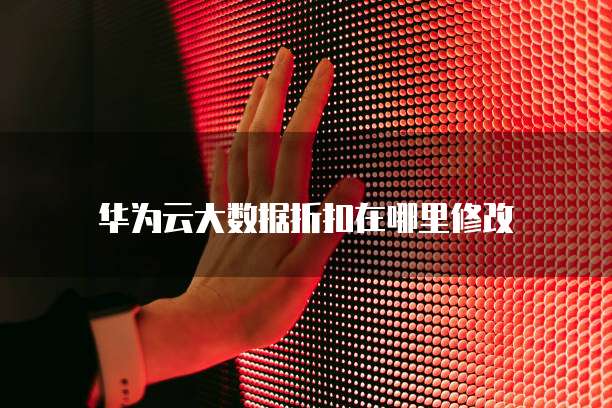 华为云大数据折扣在哪里修改