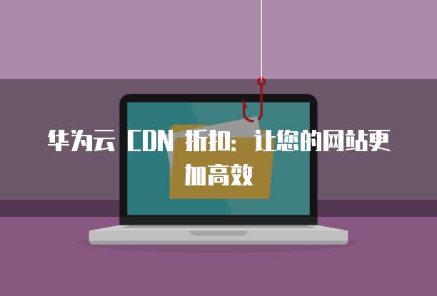 华为云 CDN 折扣:让您的网站更加高效