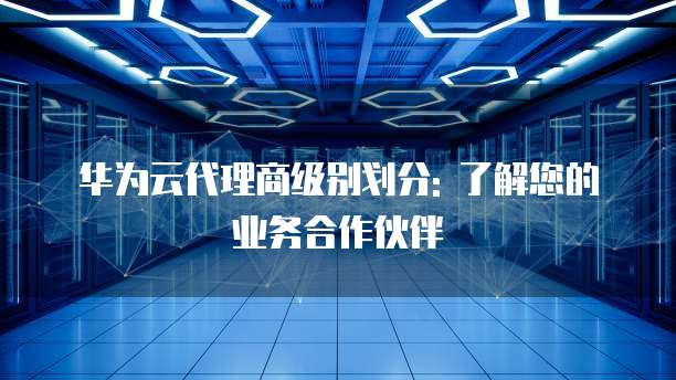 华为云代理商级别划分: 了解您的业务合作伙伴