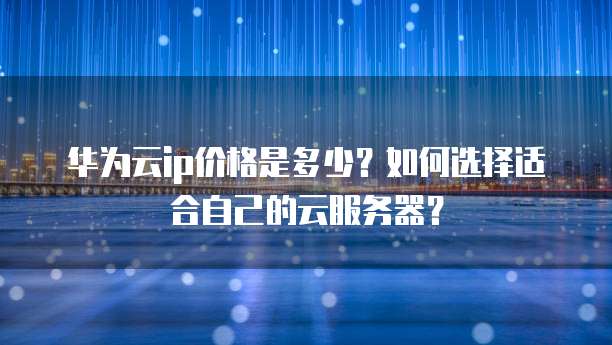 华为云ip价格是多少?如何选择适合自己的云服务器?