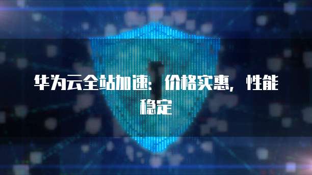 华为云全站加速：价格实惠，性能稳定