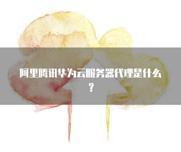 阿里腾讯华为云服务器代理是什么?