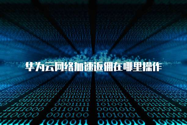 华为云网络加速返佣在哪里操作